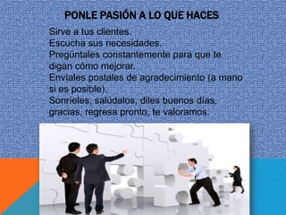 PONLE PASIÓN A LO QUE HACES
Sirve a tus clientes.
Escucha sus necesidades.
Pregúntales constantemente para que te
digan cómo mejorar.
Envíales postales de agradecimiento (a mano
si es posible).
Sonríeles, salúdalos, diles buenos días,
gracias, regresa pronto, te valoramos.
 