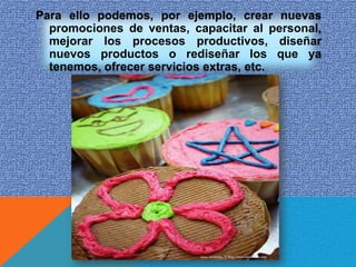 Para ello podemos, por ejemplo, crear nuevas
  promociones de ventas, capacitar al personal,
  mejorar los procesos productivos, diseñar
  nuevos productos o rediseñar los que ya
  tenemos, ofrecer servicios extras, etc.
 