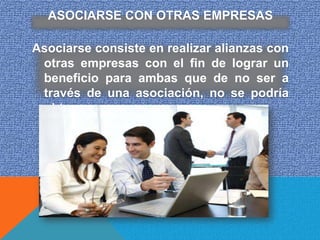 ASOCIARSE CON OTRAS EMPRESAS

Asociarse consiste en realizar alianzas con
 otras empresas con el fin de lograr un
 beneficio para ambas que de no ser a
 través de una asociación, no se podría
 obtener.
 