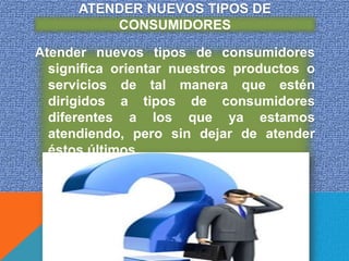 ATENDER NUEVOS TIPOS DE
          CONSUMIDORES

Atender nuevos tipos de consumidores
  significa orientar nuestros productos o
  servicios de tal manera que estén
  dirigidos a tipos de consumidores
  diferentes a los que ya estamos
  atendiendo, pero sin dejar de atender
  éstos últimos.
 
