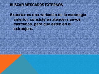 BUSCAR MERCADOS EXTERNOS

Exportar es una variación de la estrategia
  anterior, consiste en atender nuevos
  mercados, pero que estén en el
  extranjero.
 