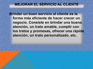 MEJORAR EL SERVICIO AL CLIENTE

Brindar un buen servicio al cliente es la
  forma más eficiente de hacer crecer un
  negocio. Consiste en brindar una buena
  atención, un trato amable, cumplir con
  los tratos y promesas, ofrecer una rápida
  atención, un trato personalizado, etc.
 