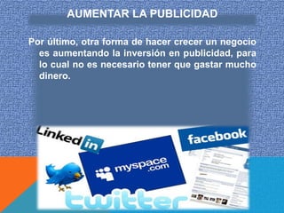 AUMENTAR LA PUBLICIDAD

Por último, otra forma de hacer crecer un negocio
  es aumentando la inversión en publicidad, para
  lo cual no es necesario tener que gastar mucho
  dinero.
 