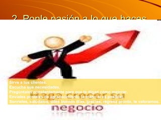 2. Ponle pasión a lo que haces  Sirve a tus clientes.  Escucha sus necesidades.  Pregúntales constantemente para que te digan cómo mejorar.  Envíales postales de agradecimiento (a mano si es posible).  Sonríeles, salúdalos, diles buenos días, gracias, regresa pronto, te valoramos. 