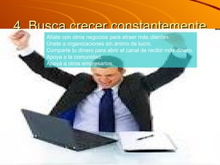 4. Busca crecer constantemente  Alíate con otros negocios para atraer más clientes.  Únete a organizaciones sin ánimo de lucro.  Comparte tu dinero para abrir el canal de recibir más dinero.  Apoya a la comunidad.  Apoya a otros empresarios. 