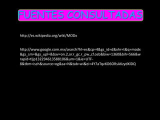 FUENTES CONSULTADAS
http://es.wikipedia.org/wiki/MODx


http://www.google.com.mx/search?hl=es&cp=4&gs_id=d&xhr=t&q=modx
&gs_sm=&gs_upl=&bav=on.2,or.r_gc.r_pw.,cf.osb&biw=1360&bih=566&w
rapid=tljp132294613588106&um=1&ie=UTF-
8&tbm=isch&source=og&sa=N&tab=wi&ei=4Y7aTqvXO6ORsAKzydXlDQ
 