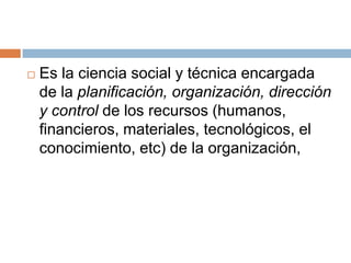 Es la ciencia social y técnica encargada de la planificación, organización, dirección y control de los recursos (humanos, financieros, materiales, tecnológicos, el conocimiento, etc) de la organización,
