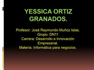 YESSICA ORTIZ
     GRANADOS.
Profesor: José Raymundo Muñoz Islas.
              Grupo: DN11
   Carrera: Desarrollo e Innovación
              Empresarial.
  Materia: Informática para negocios.
 
