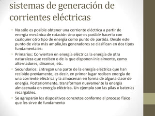 sistemas de generación de
corrientes eléctricas
• No sólo es posible obtener una corriente eléctrica a partir de
  energía mecánica de rotación sino que es posible hacerlo con
  cualquier otro tipo de energía como punto de partida. Desde este
  punto de vista más amplio,los generadores se clasifican en dos tipos
  fundamentales:
• Primarios: Convierten en energía eléctrica la energía de otra
  naturaleza que reciben o de la que disponen inicialmente, como
  alternadores, dinamos, etc.
• Secundarios: Entregan una parte de la energía eléctrica que han
  recibido previamente, es decir, en primer lugar reciben energía de
  una corriente eléctrica y la almacenan en forma de alguna clase de
  energía. Posteriormente, transforman nuevamente la energía
  almacenada en energía eléctrica. Un ejemplo son las pilas o baterías
  recargables.
• Se agruparán los dispositivos concretos conforme al proceso físico
  que les sirve de fundamento
 