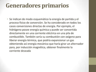 Generadores primarios

• Se indican de modo esquemático la energía de partida y el
  proceso físico de conversión. Se ha considerado en todos los
  casos conversiones directas de energía. Por ejemplo, el
  hidrógeno posee energía química y puede ser convertida
  directamente en una corriente eléctrica en una pila de
  combustible. También sería su combustión con oxígeno para
  liberar energía térmica, que podría expansionar un gas
  obteniendo así energía mecánica que haría girar un alternador
  para, por inducción magnética, obtener finalmente la
  corriente deseada
 