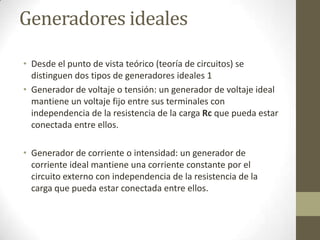 Generadores ideales

• Desde el punto de vista teórico (teoría de circuitos) se
  distinguen dos tipos de generadores ideales 1
• Generador de voltaje o tensión: un generador de voltaje ideal
  mantiene un voltaje fijo entre sus terminales con
  independencia de la resistencia de la carga Rc que pueda estar
  conectada entre ellos.

• Generador de corriente o intensidad: un generador de
  corriente ideal mantiene una corriente constante por el
  circuito externo con independencia de la resistencia de la
  carga que pueda estar conectada entre ellos.
 