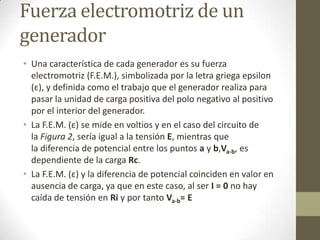 Fuerza electromotriz de un
generador
• Una característica de cada generador es su fuerza
  electromotriz (F.E.M.), simbolizada por la letra griega epsilon
  (ε), y definida como el trabajo que el generador realiza para
  pasar la unidad de carga positiva del polo negativo al positivo
  por el interior del generador.
• La F.E.M. (ε) se mide en voltios y en el caso del circuito de
  la Figura 2, sería igual a la tensión E, mientras que
  la diferencia de potencial entre los puntos a y b,Va-b, es
  dependiente de la carga Rc.
• La F.E.M. (ε) y la diferencia de potencial coinciden en valor en
  ausencia de carga, ya que en este caso, al ser I = 0 no hay
  caída de tensión en Ri y por tanto Va-b= E
 