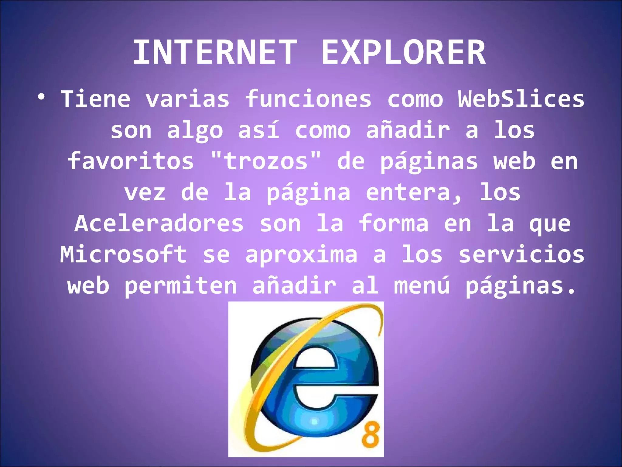INTERNET EXPLORER Tiene varias funciones como WebSlices son algo así como añadir a los favoritos "trozos" de páginas web en vez de la página entera, los Aceleradores son la forma en la que Microsoft se aproxima a los servicios web permiten añadir al menú páginas. 