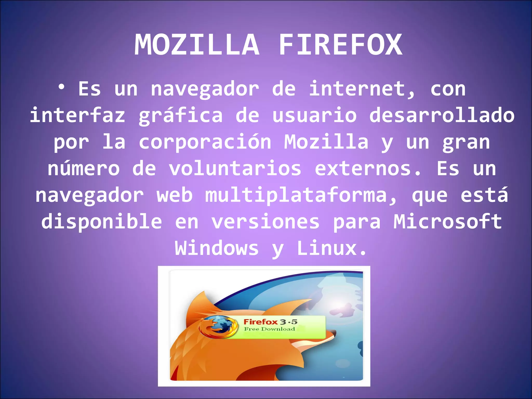 MOZILLA FIREFOX Es un navegador de internet, con interfaz gráfica de usuario desarrollado por la corporación Mozilla y un gran número de voluntarios externos. Es un navegador web multiplataforma, que está disponible en versiones para Microsoft Windows y Linux. 