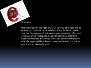 Elementos

Para que una persona pueda enviar un correo a otra, cada una ha
de tener una dirección de correo electrónico. Esta dirección la
tiene que dar un proveedor de correo, que son quienes ofrecen el
servicio de envío y recepción. Es posible utilizar un programa
específico de correo electrónico (cliente de correo electrónico o
MUA, del inglés Mail User Agent) o una interfaz web, a la que se
ingresa con un navegador web.
 