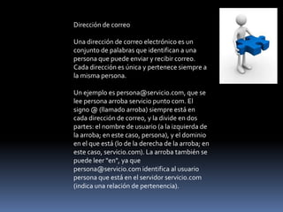 Dirección de correo

Una dirección de correo electrónico es un
conjunto de palabras que identifican a una
persona que puede enviar y recibir correo.
Cada dirección es única y pertenece siempre a
la misma persona.

Un ejemplo es persona@servicio.com, que se
lee persona arroba servicio punto com. El
signo @ (llamado arroba) siempre está en
cada dirección de correo, y la divide en dos
partes: el nombre de usuario (a la izquierda de
la arroba; en este caso, persona), y el dominio
en el que está (lo de la derecha de la arroba; en
este caso, servicio.com). La arroba también se
puede leer "en", ya que
persona@servicio.com identifica al usuario
persona que está en el servidor servicio.com
(indica una relación de pertenencia).
 