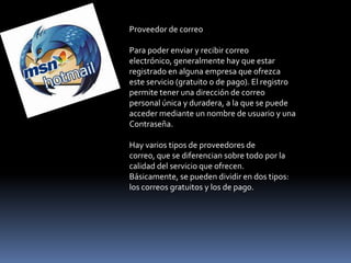 Proveedor de correo

Para poder enviar y recibir correo
electrónico, generalmente hay que estar
registrado en alguna empresa que ofrezca
este servicio (gratuito o de pago). El registro
permite tener una dirección de correo
personal única y duradera, a la que se puede
acceder mediante un nombre de usuario y una
Contraseña.

Hay varios tipos de proveedores de
correo, que se diferencian sobre todo por la
calidad del servicio que ofrecen.
Básicamente, se pueden dividir en dos tipos:
los correos gratuitos y los de pago.
 