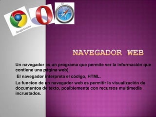 Navegador Web Un navegador es un programa que permite ver la información que contiene una página web).   El navegador interpreta el código, HTML. La funcion de un navegador web es permitir la visualización de documentos de texto, posiblemente con recursos multimedia incrustados.  