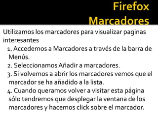 FirefoxMarcadoresUtilizamos los marcadores para visualizar paginas interesantes 1. Accedemos a Marcadores a través de la barra de Menús.   2. Seleccionamos Añadir a marcadores.   3. Si volvemos a abrir los marcadores vemos que el marcador se ha añadido a la lista.   4. Cuando queramos volver a visitar esta página sólo tendremos que desplegar la ventana de los marcadores y hacemos click sobre el marcador.