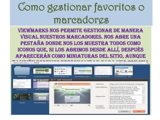 Como gestionar favoritos o marcadoresViewMarks nos permite gestionar de manera visual nuestros marcadores. Nos abre una pestaña donde nos los muestra todos como iconos que, si los abrimos desde allí, después aparecerán como miniaturas del sitio, aunque también podemos personalizar cada uno con una imagen de nuestra elección. 