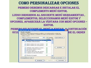 COMO PERSONALIZAR OPCIONESPrimero debemos descargar e instalar el complemento menú editor.Luego dirigirnos al siguiente menú herramientas , complementos, seleccionamos menú editor y opciones, aparecerá la ventana con menú opciones –editor.Primero seleccione el menú a editar, a continuación oculte los elementos que desee o cambie el orden arrastrando y soltando.
