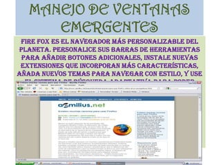 MANEJO DE VENTANAS EMERGENTESFire fox es el navegador más personalizable del planeta. Personalice sus barras de herramientas para añadir botones adicionales, instale nuevas extensiones que incorporan más características, añada nuevos temas para navegar con estilo, y use el sistema de búsqueda adaptativa para poder buscar en un número ilimitado de motores de búsqueda.