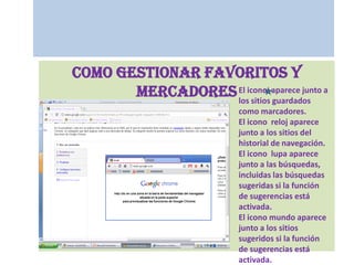 Como gestionar favoritos y mercadoresEl icono  aparece junto a los sitios guardados como marcadores.El icono  reloj aparece junto a los sitios del historial de navegación.El icono  lupa aparece junto a las búsquedas, incluidas las búsquedas sugeridas si la función de sugerencias está activada.El icono mundo aparece junto a los sitios sugeridos si la función de sugerencias está activada.