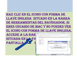 Haz clic en el icono con forma de llave inglesa  situado en la barra de herramientas del navegador. Si eres usuario de Mac y no puedes ver el icono con forma de llave inglesa, accede a la barra de menús situada en la parte superior de la pantalla y         haz clic en Chrome.
