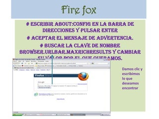 Fire fox# Escribir about:config en la barra de direcciones y pulsar Enter# Aceptar el mensaje de advertencia.# Buscar la clave de nombre browser.urlbar.maxRichResults y cambiar su valor por el que queramos.Damos clic y escribimos lo que deseamos encontrar