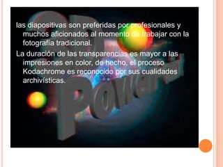 las diapositivas son preferidas por profesionales y muchos aficionados al momento de trabajar con la fotografía tradicional. La duración de las transparencias es mayor a las impresiones en color, de hecho, el proceso Kodachrome es reconocido por sus cualidades archivísticas.