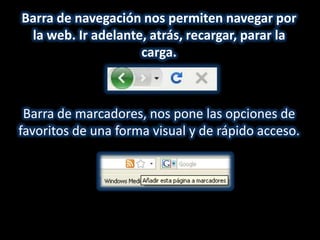 Barra de navegación nos permiten navegar por
 la web. Ir adelante, atrás, recargar, parar la
                    carga.



 Barra de marcadores, nos pone las opciones de
favoritos de una forma visual y de rápido acceso.
 