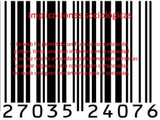 Implicaciones sociológicasLa web ha permitido un flujo de comunicación   global , tiene una gran influencia en la sociedad    a su vez nos ha ayudado a enlazarnos con personas    que por alguna u otra razón están distanciadas ;   sin duda una gran herramienta para la sociedad.