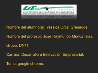 Nombre del alumno(a): Yessica Ortiz Granados.
Nombre del profesor: José Raymundo Muñoz Islas.
Grupo: DN11
Carrera: Desarrollo e Innovación Empresarial.
Tema: google chrome.