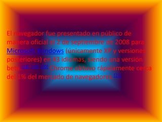 El navegador fue presentado en público de
manera oficial el 2 de septiembre de 2008 para
Microsoft Windows (únicamente XP y versiones
posteriores) en 43 idiomas, siendo una versión
beta.[18] [19] [20] Chrome obtuvo rápidamente cerca
del 1% del mercado de navegadores.[21]
 