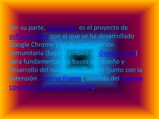 Por su parte, Chromium es el proyecto de
software libre con el que se ha desarrollado
Google Chrome y es de participación
comunitaria (bajo el ámbito de Google Code)
para fundamentar las bases del diseño y
desarrollo del navegador Chrome (junto con la
extensión Chrome Frame), además del sistema
operativo Google Chrome OS.[
 