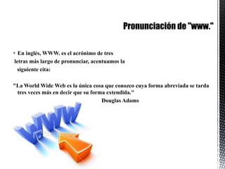 Pronunciación de "www."En inglés, WWW. es el acrónimo de tres letras más largo de pronunciar, acentuamos la    siguiente cita:"La WorldWide Web es la única cosa que conozco cuya forma abreviada se tarda tres veces más en decir que su forma extendida."                                                               Douglas Adams