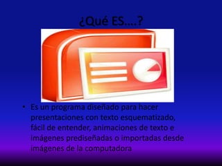 ¿Qué ES….?
• Es un programa diseñado para hacer
presentaciones con texto esquematizado,
fácil de entender, animaciones de texto e
imágenes prediseñadas o importadas desde
imágenes de la computadora