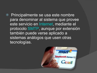   Principalmente se usa este nombre para denominar al sistema que provee este servicio en  Internet , mediante el protocolo  SMTP , aunque por extensión también puede verse aplicado a sistemas análogos que usen otras tecnologías.  