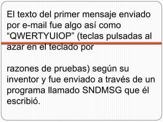 El texto del primer mensaje enviado por e-mail fue algo así como “QWERTYUIOP” (teclas pulsadas al azar en el teclado por razones de pruebas) según su inventor y fue enviado a través de un programa llamado SNDMSG que él escribió. 