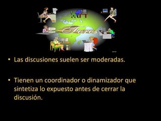 Las discusiones suelen ser moderadas.Tienen un coordinador o dinamizador que  sintetiza lo expuesto antes de cerrar la discusión.