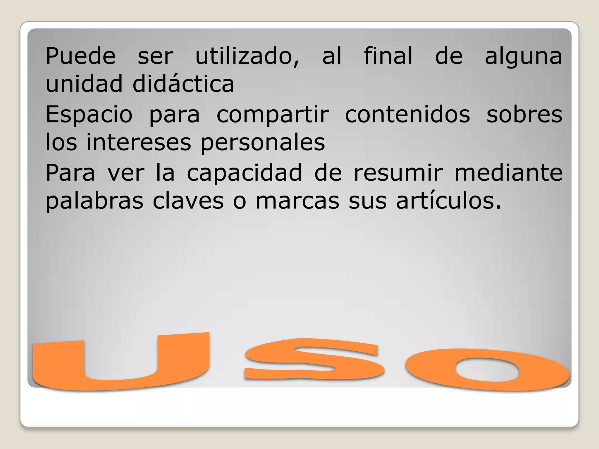 UsoPuede ser utilizado, al final de alguna unidad didácticaEspacio para compartir contenidos sobres los intereses personalesPara ver la capacidad de resumir mediante palabras claves o marcas sus artículos.