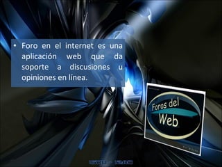 Foro en el internet es una aplicación web que da soporte a discusiones u opiniones en línea.