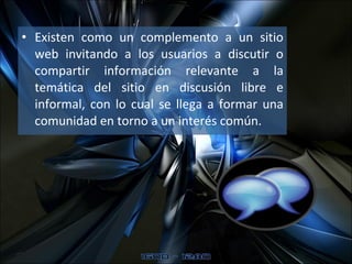 Existen como un complemento a un sitio web invitando a los usuarios a discutir o compartir información relevante a la temática del sitio en discusión libre e informal, con lo cual se llega a formar una comunidad en torno a un interés común.