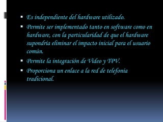  Es independiente del hardware utilizado.
 Permite ser implementado tanto en software como en
  hardware, con la particularidad de que el hardware
  supondría eliminar el impacto inicial para el usuario
  común.
 Permite la integración de Vídeo y TPV.
 Proporciona un enlace a la red de telefonía
  tradicional.
 