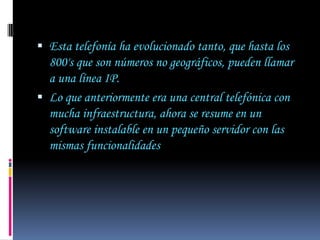  Esta telefonía ha evolucionado tanto, que hasta los
  800's que son números no geográficos, pueden llamar
  a una línea IP.
 Lo que anteriormente era una central telefónica con
  mucha infraestructura, ahora se resume en un
  software instalable en un pequeño servidor con las
  mismas funcionalidades
 