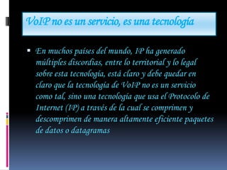 VoIP no es un servicio, es una tecnología

 En muchos países del mundo, IP ha generado
  múltiples discordias, entre lo territorial y lo legal
  sobre esta tecnología, está claro y debe quedar en
  claro que la tecnología de VoIP no es un servicio
  como tal, sino una tecnología que usa el Protocolo de
  Internet (IP) a través de la cual se comprimen y
  descomprimen de manera altamente eficiente paquetes
  de datos o datagramas
 