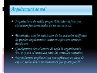 Arquitectura de red

 Arquitectura de redEl propio Estándar define tres
  elementos fundamentales en su estructura:

 Terminales: son los sustitutos de los actuales teléfonos.
  Se pueden implementar tanto en software como en
  hardware.
 Gatekeepers: son el centro de toda la organización
  VoIP, y son el sustituto para las actuales centrales.
 Normalmente implementan por software, en caso de
  existir, todas las comunicaciones que pasen por él.
 