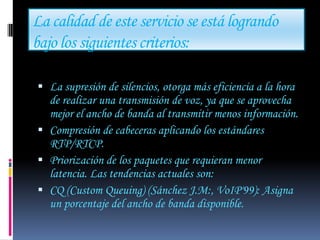 La calidad de este servicio se está logrando
bajo los siguientes criterios:

 La supresión de silencios, otorga más eficiencia a la hora
  de realizar una transmisión de voz, ya que se aprovecha
  mejor el ancho de banda al transmitir menos información.
 Compresión de cabeceras aplicando los estándares
  RTP/RTCP.
 Priorización de los paquetes que requieran menor
  latencia. Las tendencias actuales son:
 CQ (Custom Queuing) (Sánchez J.M:, VoIP'99): Asigna
  un porcentaje del ancho de banda disponible.
 