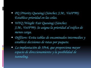  PQ (Priority Queuing) (Sánchez J.M:, VoIP'99):
  Establece prioridad en las colas.
 WFQ (Weight Fair Queuing) (Sánchez
  J.M:, VoIP'99): Se asigna la prioridad al tráfico de
  menos carga.
 DiffServ: Evita tablas de encaminados intermedios y
  establece decisiones de rutas por paquete.
 La implantación de IPv6, que proporciona mayor
  espacio de direccionamiento y la posibilidad de
  tunneling.
 