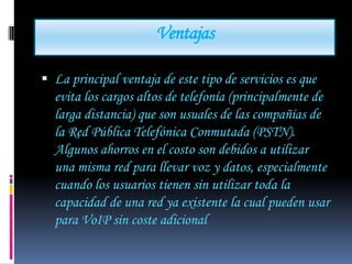 Ventajas

 La principal ventaja de este tipo de servicios es que
  evita los cargos altos de telefonía (principalmente de
  larga distancia) que son usuales de las compañías de
  la Red Pública Telefónica Conmutada (PSTN).
  Algunos ahorros en el costo son debidos a utilizar
  una misma red para llevar voz y datos, especialmente
  cuando los usuarios tienen sin utilizar toda la
  capacidad de una red ya existente la cual pueden usar
  para VoIP sin coste adicional
 
